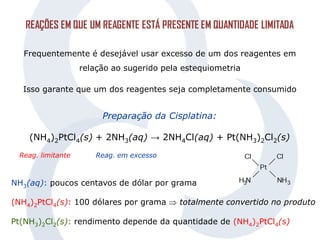 REAÇÕES EM QUE UM REAGENTE ESTÁ PRESENTE EM QUANTIDADE LIMITADA
Frequentemente é desejável usar excesso de um dos reagentes em
relação ao sugerido pela estequiometria
Isso garante que um dos reagentes seja completamente consumido
Preparação da Cisplatina:
(NH4)2PtCl4(s) + 2NH3(aq) → 2NH4Cl(aq) + Pt(NH3)2Cl2(s)
Reag. limitante Reag. em excesso
NH3(aq): poucos centavos de dólar por grama
(NH4)2PtCl4(s): 100 dólares por grama  totalmente convertido no produto
Pt(NH3)2Cl2(s): rendimento depende da quantidade de (NH4)2PtCl4(s)
 
