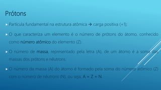 Prótons
 Partícula fundamental na estrutura atômica  carga positiva (+1);
 O que caracteriza um elemento é o número de ...