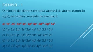 EXEMPLO – 1
O número de elétrons em cada subnível do átomo estrôncio
(38Sr), em ordem crescente de energia, é:
a) 1s2 2s2 2p6 3s2 3p6 4s2 3d10 4p6 5s2
b) 1s2 2s2 2p6 3s2 3p6 4s2 4p6 3d10 5s2
c) 1s2 2s2 2p6 3s2 3p6 3d10 4s2 4p6 5s2
d) 1s2 2s2 2p6 3s2 3p6 4p6 4s2 3d10 5s2
e) 1s2 2s2 2p6 3p6 3s2 4s2 4p6 3d10 5s2
 