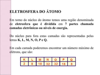 ELETROSFERA DO ÁTOMO
Em torno do núcleo do átomo temos uma região denominada
de eletrosfera que é dividida em 7 partes chamada
camadas eletrônicas ou níveis de energia.
Do núcleo para fora estas camadas são representadas pelas
letras K, L, M, N, O, P e Q.
Em cada camada poderemos encontrar um número máximo de
elétrons, que são:
 