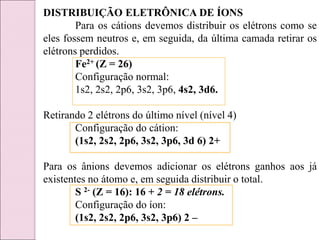 DISTRIBUIÇÃO ELETRÔNICA DE ÍONS
Para os cátions devemos distribuir os elétrons como se
eles fossem neutros e, em seguida, da última camada retirar os
elétrons perdidos.
Fe2+ (Z = 26)
Configuração normal:
1s2, 2s2, 2p6, 3s2, 3p6, 4s2, 3d6.
Retirando 2 elétrons do último nível (nível 4)
Configuração do cátion:
(1s2, 2s2, 2p6, 3s2, 3p6, 3d 6) 2+
Para os ânions devemos adicionar os elétrons ganhos aos já
existentes no átomo e, em seguida distribuir o total.
S 2- (Z = 16): 16 + 2 = 18 elétrons.
Configuração do íon:
(1s2, 2s2, 2p6, 3s2, 3p6) 2 –
 