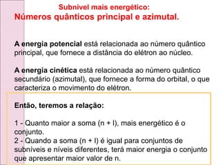 Subnivel mais energético:
Números quânticos principal e azimutal.
A energia potencial está relacionada ao número quântico
principal, que fornece a distância do elétron ao núcleo.
A energia cinética está relacionada ao número quântico
secundário (azimutal), que fornece a forma do orbital, o que
caracteriza o movimento do elétron.
Então, teremos a relação:
1 - Quanto maior a soma (n + l), mais energético é o
conjunto.
2 - Quando a soma (n + l) é igual para conjuntos de
subníveis e níveis diferentes, terá maior energia o conjunto
que apresentar maior valor de n.
 