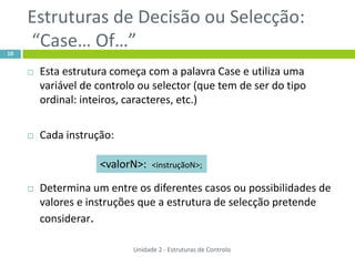 Estruturas de Decisão ou Selecção:
10
     “Case… Of…”
        Esta estrutura começa com a palavra Case e utiliza uma
         variável de controlo ou selector (que tem de ser do tipo
         ordinal: inteiros, caracteres, etc.)

        Cada instrução:

                     <valorN>:    <instruçãoN>;

        Determina um entre os diferentes casos ou possibilidades de
         valores e instruções que a estrutura de selecção pretende
         considerar.

                            Unidade 2 - Estruturas de Controlo
 