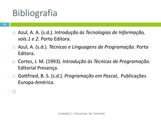 Bibliografia
12


        Azul, A. A. (s.d.). Introdução às Tecnologias de Informação,
         vols.1 e 2. Porto Editora.
        Azul, A. (s.d.). Técnicas e Linguagens de Programação. Porto
         Editora.
        Cortez, J. M. (1993). Introdução às Técnicas de Programação.
         Editorial Presença.
        Gottfried, B. S. (s.d.). Programação em Pascal,. Publicações
         Europa-América.
     




                           Unidade 2 – Estruturas de Controlo
 