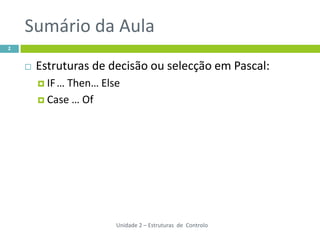 Sumário da Aula
2


       Estruturas de decisão ou selecção em Pascal:
         IF …Then… Else
         Case … Of




                       Unidade 2 – Estruturas de Controlo
 