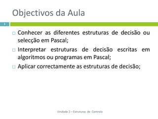 Objectivos da Aula
3


       Conhecer as diferentes estruturas de decisão ou
        selecção em Pascal;
       Interpretar estruturas de decisão escritas em
        algoritmos ou programas em Pascal;
       Aplicar correctamente as estruturas de decisão;




                      Unidade 2 – Estruturas de Controlo
 