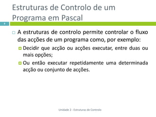 Estruturas de Controlo de um
4
    Programa em Pascal
       A estruturas de controlo permite controlar o fluxo
        das acções de um programa como, por exemplo:
         Decidirque acção ou acções executar, entre duas ou
          mais opções;
         Ou então executar repetidamente uma determinada
          acção ou conjunto de acções.




                        Unidade 2 - Estruturas de Controlo
 
