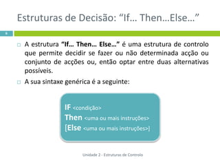 Estruturas de Decisão: “If… Then…Else…”
6


       A estrutura “If… Then… Else…” é uma estrutura de controlo
        que permite decidir se fazer ou não determinada acção ou
        conjunto de acções ou, então optar entre duas alternativas
        possíveis.
       A sua sintaxe genérica é a seguinte:


                    IF <condição>
                    Then <uma ou mais instruções>
                    [Else <uma ou mais instruções>]


                          Unidade 2 - Estruturas de Controlo
 