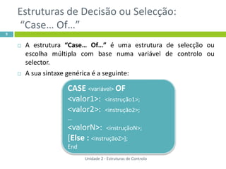 Estruturas de Decisão ou Selecção:
    “Case… Of…”
9


       A estrutura “Case… Of…” é uma estrutura de selecção ou
        escolha múltipla com base numa variável de controlo ou
        selector.
       A sua sintaxe genérica é a seguinte:

                      CASE <variável> OF
                      <valor1>: <instrução1>;
                      <valor2>: <instrução2>;
                      …
                      <valorN>: <instruçãoN>;
                      [Else : <instruçãoZ>];
                      End
                            Unidade 2 - Estruturas de Controlo
 
