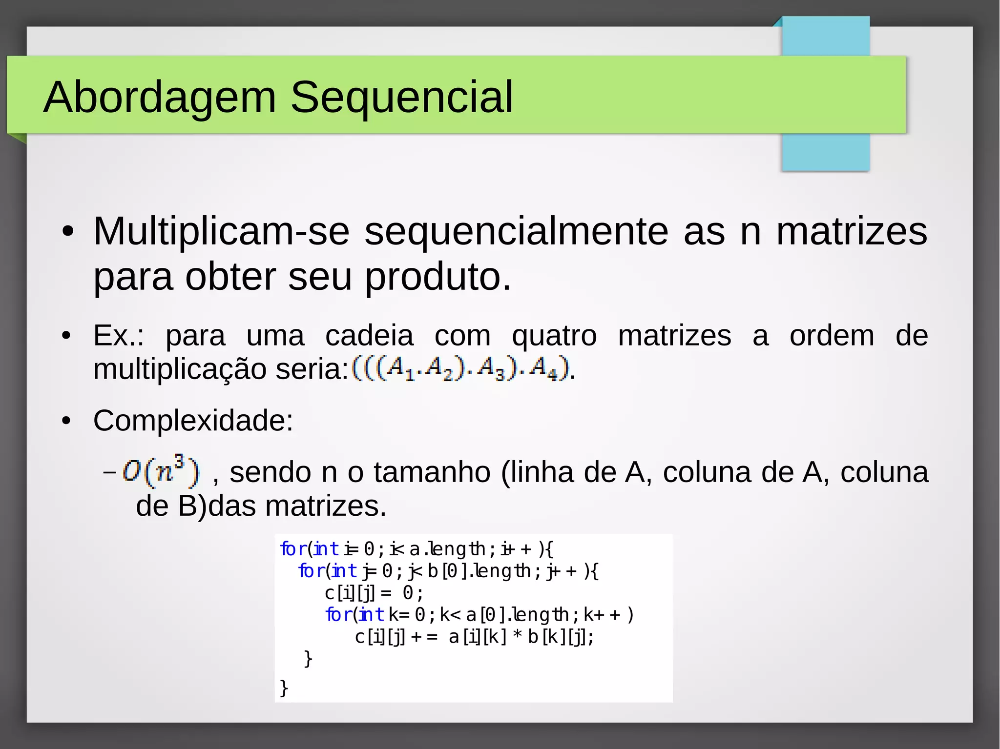 Abordagem Sequencial
● Multiplicam-se sequencialmente as n matrizes
para obter seu produto.
● Ex.: para uma cadeia com quatro matrizes a ordem de
multiplicação seria: .
● Complexidade:
– , sendo n o tamanho (linha de A, coluna de A, coluna
de B)das matrizes.
for(inti= 0;i< a.length;i+ + ){
for(intj= 0;j< b[0].length;j+ + ){
c[i][j]= 0;
for(intk= 0;k< a[0].length;k+ + )
c[i][j]+ = a[i][k]* b[k][j];
}
}
 