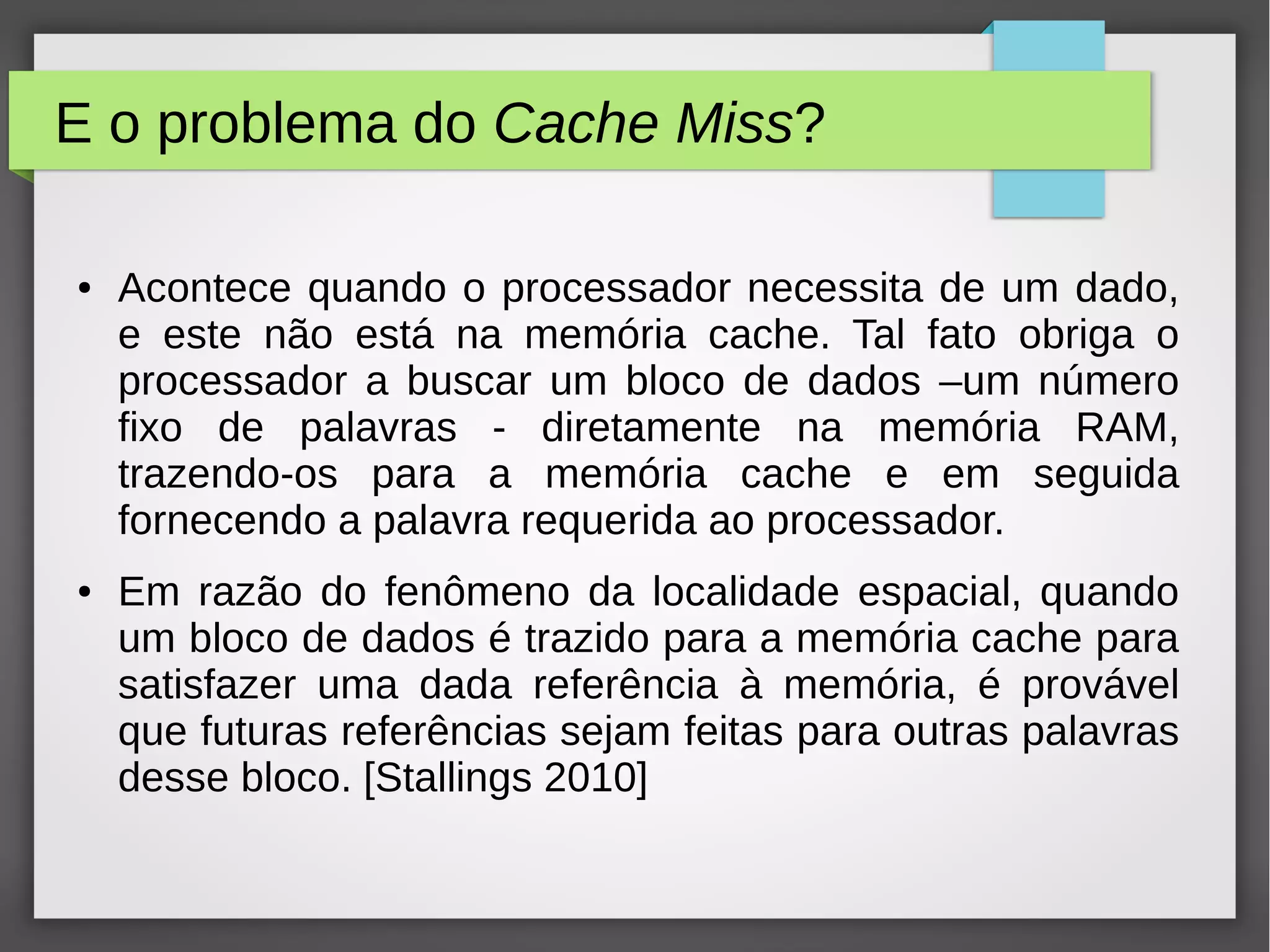 E o problema do Cache Miss?
● Acontece quando o processador necessita de um dado,
e este não está na memória cache. Tal fato obriga o
processador a buscar um bloco de dados –um número
fixo de palavras - diretamente na memória RAM,
trazendo-os para a memória cache e em seguida
fornecendo a palavra requerida ao processador.
● Em razão do fenômeno da localidade espacial, quando
um bloco de dados é trazido para a memória cache para
satisfazer uma dada referência à memória, é provável
que futuras referências sejam feitas para outras palavras
desse bloco. [Stallings 2010]
 