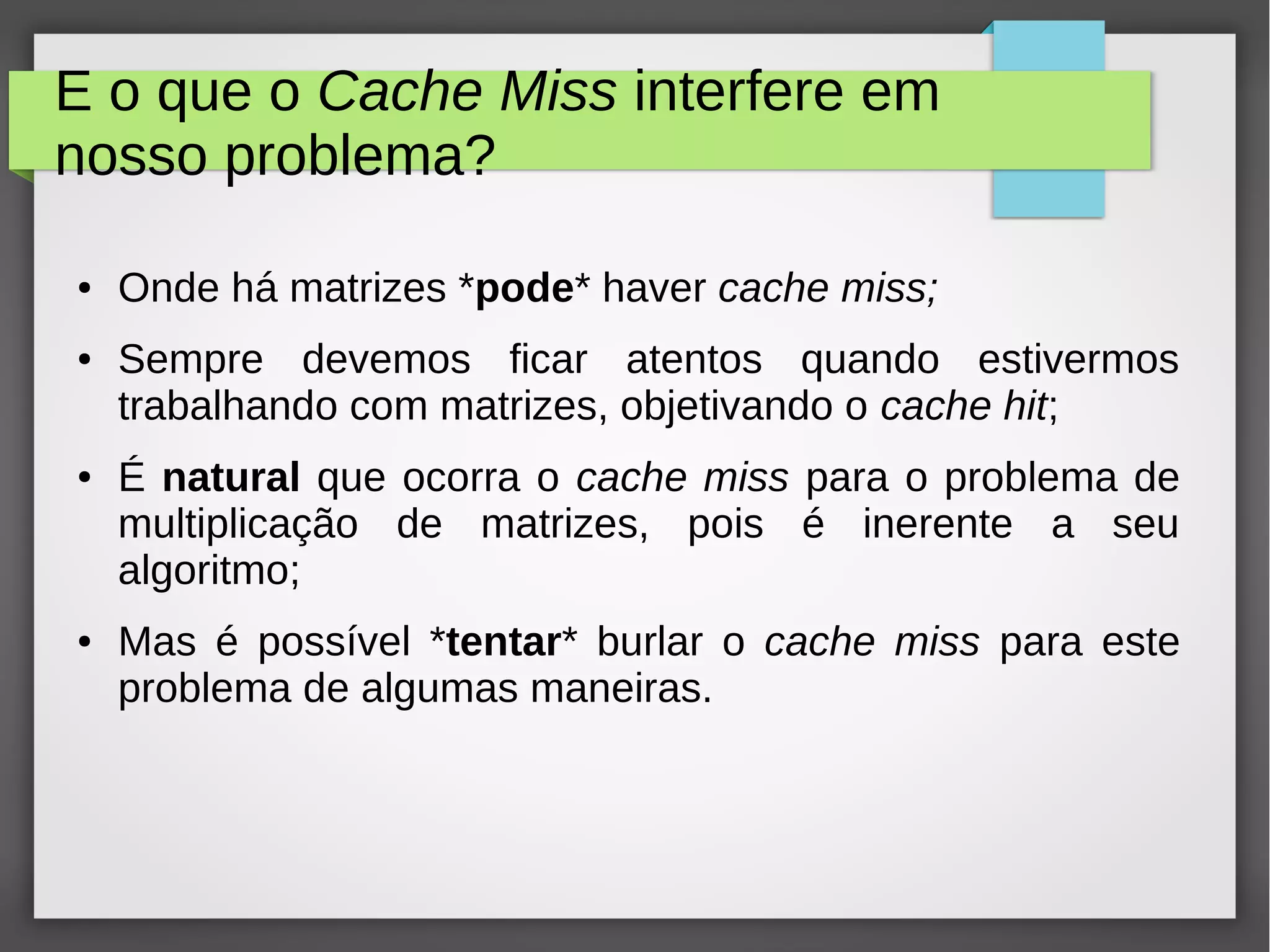 E o que o Cache Miss interfere em
nosso problema?
● Onde há matrizes *pode* haver cache miss;
● Sempre devemos ficar atentos quando estivermos
trabalhando com matrizes, objetivando o cache hit;
● É natural que ocorra o cache miss para o problema de
multiplicação de matrizes, pois é inerente a seu
algoritmo;
● Mas é possível *tentar* burlar o cache miss para este
problema de algumas maneiras.
 