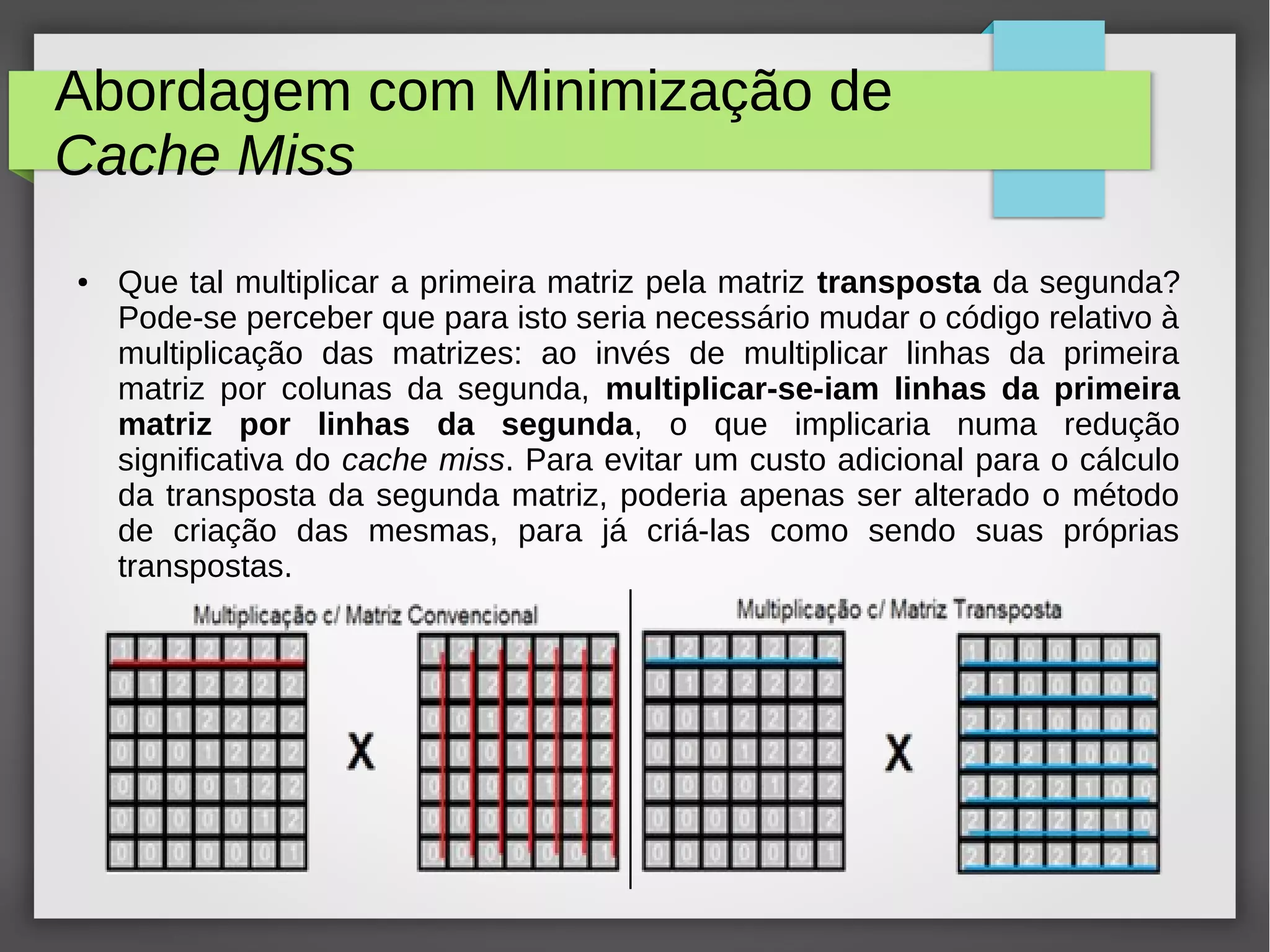 Abordagem com Minimização de
Cache Miss
● Que tal multiplicar a primeira matriz pela matriz transposta da segunda?
Pode-se perceber que para isto seria necessário mudar o código relativo à
multiplicação das matrizes: ao invés de multiplicar linhas da primeira
matriz por colunas da segunda, multiplicar-se-iam linhas da primeira
matriz por linhas da segunda, o que implicaria numa redução
significativa do cache miss. Para evitar um custo adicional para o cálculo
da transposta da segunda matriz, poderia apenas ser alterado o método
de criação das mesmas, para já criá-las como sendo suas próprias
transpostas.
 