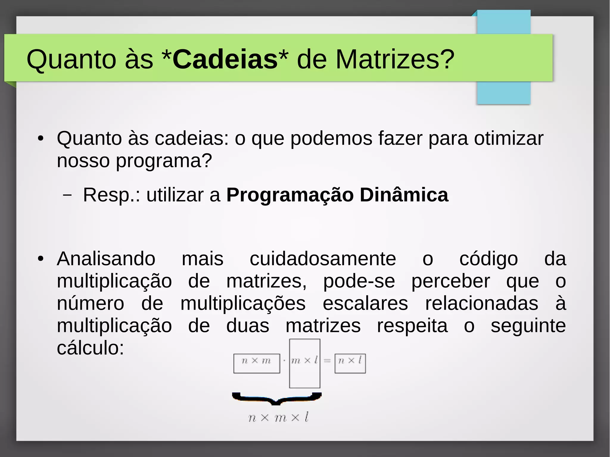 Quanto às *Cadeias* de Matrizes?
● Quanto às cadeias: o que podemos fazer para otimizar
nosso programa?
– Resp.: utilizar a Programação Dinâmica
● Analisando mais cuidadosamente o código da
multiplicação de matrizes, pode-se perceber que o
número de multiplicações escalares relacionadas à
multiplicação de duas matrizes respeita o seguinte
cálculo:
 