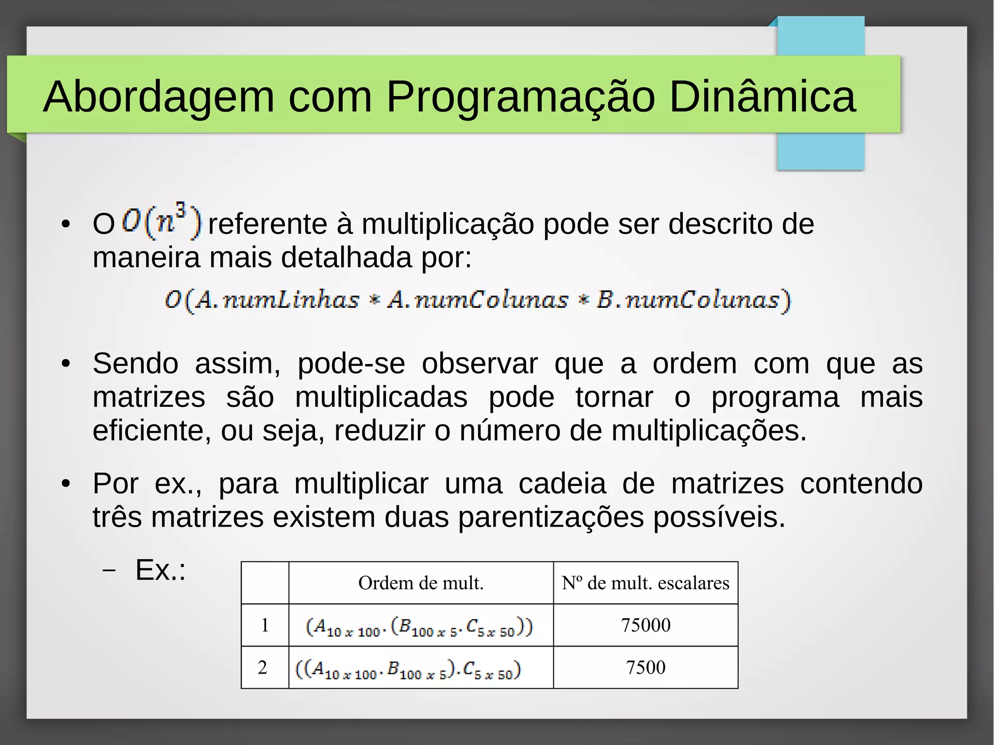 Abordagem com Programação Dinâmica
● O referente à multiplicação pode ser descrito de
maneira mais detalhada por:
● Sendo assim, pode-se observar que a ordem com que as
matrizes são multiplicadas pode tornar o programa mais
eficiente, ou seja, reduzir o número de multiplicações.
● Por ex., para multiplicar uma cadeia de matrizes contendo
três matrizes existem duas parentizações possíveis.
– Ex.: Ordem de mult. Nº de mult. escalares
1 75000
2 7500
 