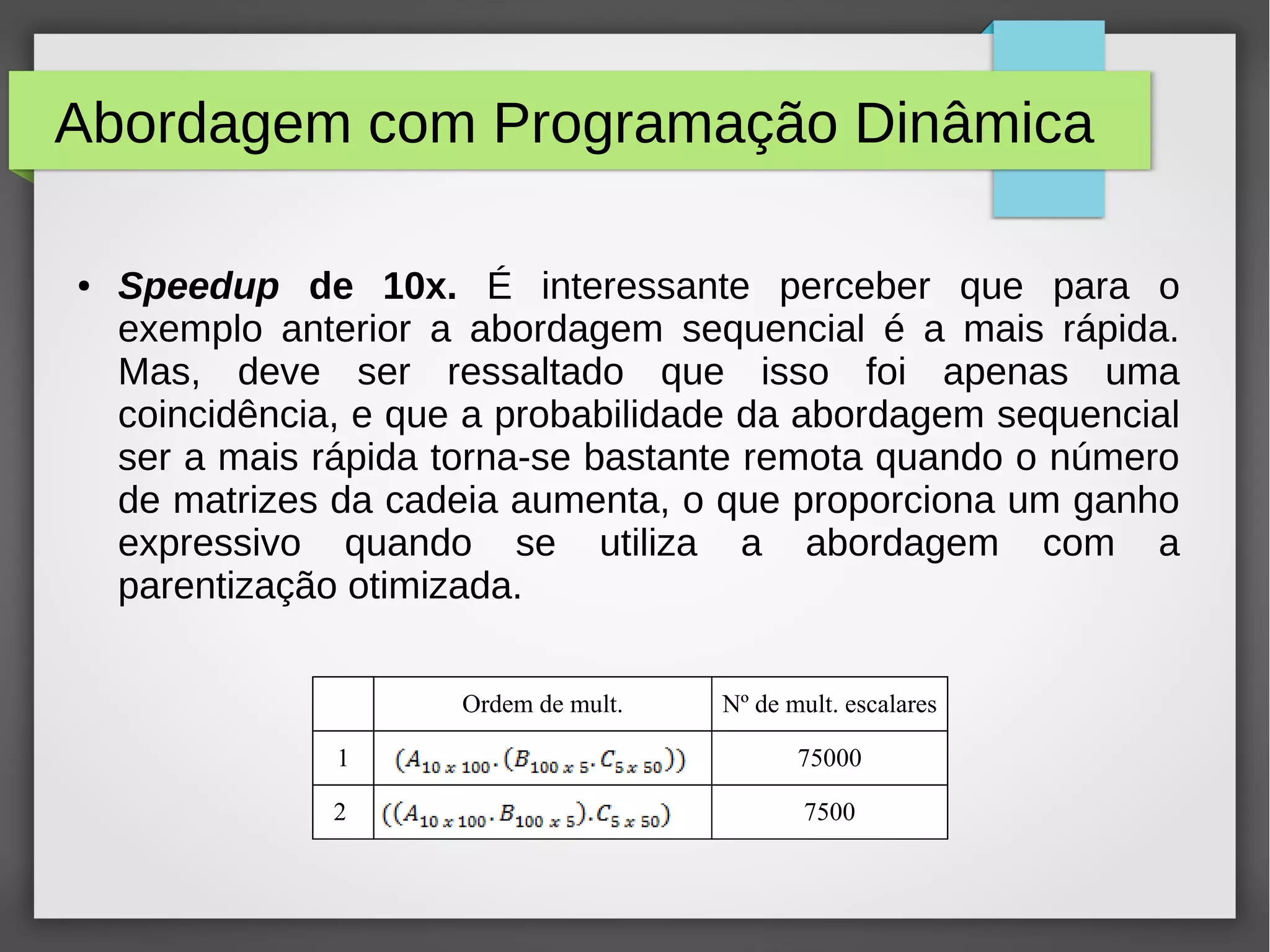 Abordagem com Programação Dinâmica
● Speedup de 10x. É interessante perceber que para o
exemplo anterior a abordagem sequencial é a mais rápida.
Mas, deve ser ressaltado que isso foi apenas uma
coincidência, e que a probabilidade da abordagem sequencial
ser a mais rápida torna-se bastante remota quando o número
de matrizes da cadeia aumenta, o que proporciona um ganho
expressivo quando se utiliza a abordagem com a
parentização otimizada.
Ordem de mult. Nº de mult. escalares
1 75000
2 7500
 