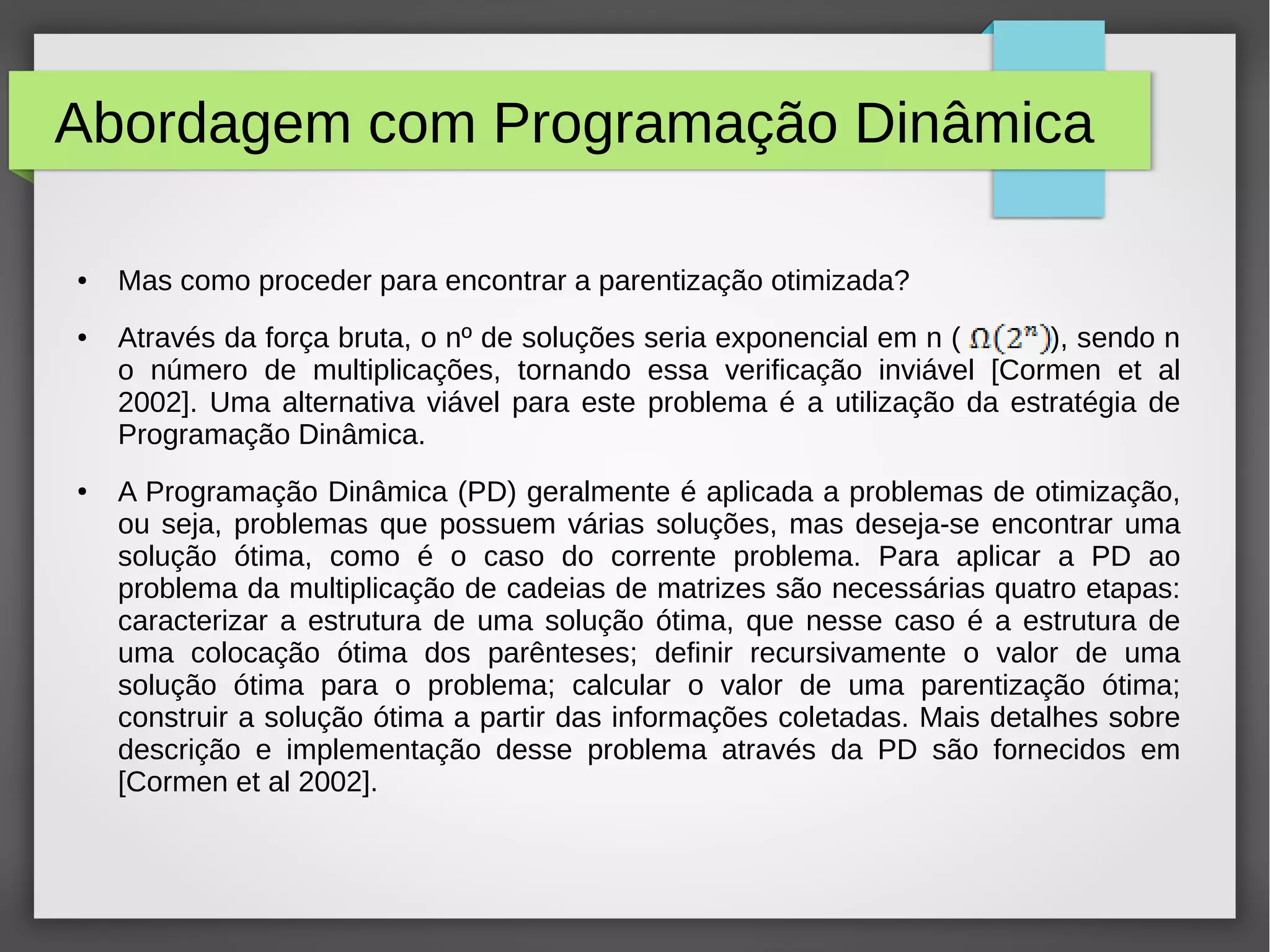 Abordagem com Programação Dinâmica
● Mas como proceder para encontrar a parentização otimizada?
● Através da força bruta, o nº de soluções seria exponencial em n ( ), sendo n
o número de multiplicações, tornando essa verificação inviável [Cormen et al
2002]. Uma alternativa viável para este problema é a utilização da estratégia de
Programação Dinâmica.
● A Programação Dinâmica (PD) geralmente é aplicada a problemas de otimização,
ou seja, problemas que possuem várias soluções, mas deseja-se encontrar uma
solução ótima, como é o caso do corrente problema. Para aplicar a PD ao
problema da multiplicação de cadeias de matrizes são necessárias quatro etapas:
caracterizar a estrutura de uma solução ótima, que nesse caso é a estrutura de
uma colocação ótima dos parênteses; definir recursivamente o valor de uma
solução ótima para o problema; calcular o valor de uma parentização ótima;
construir a solução ótima a partir das informações coletadas. Mais detalhes sobre
descrição e implementação desse problema através da PD são fornecidos em
[Cormen et al 2002].
 