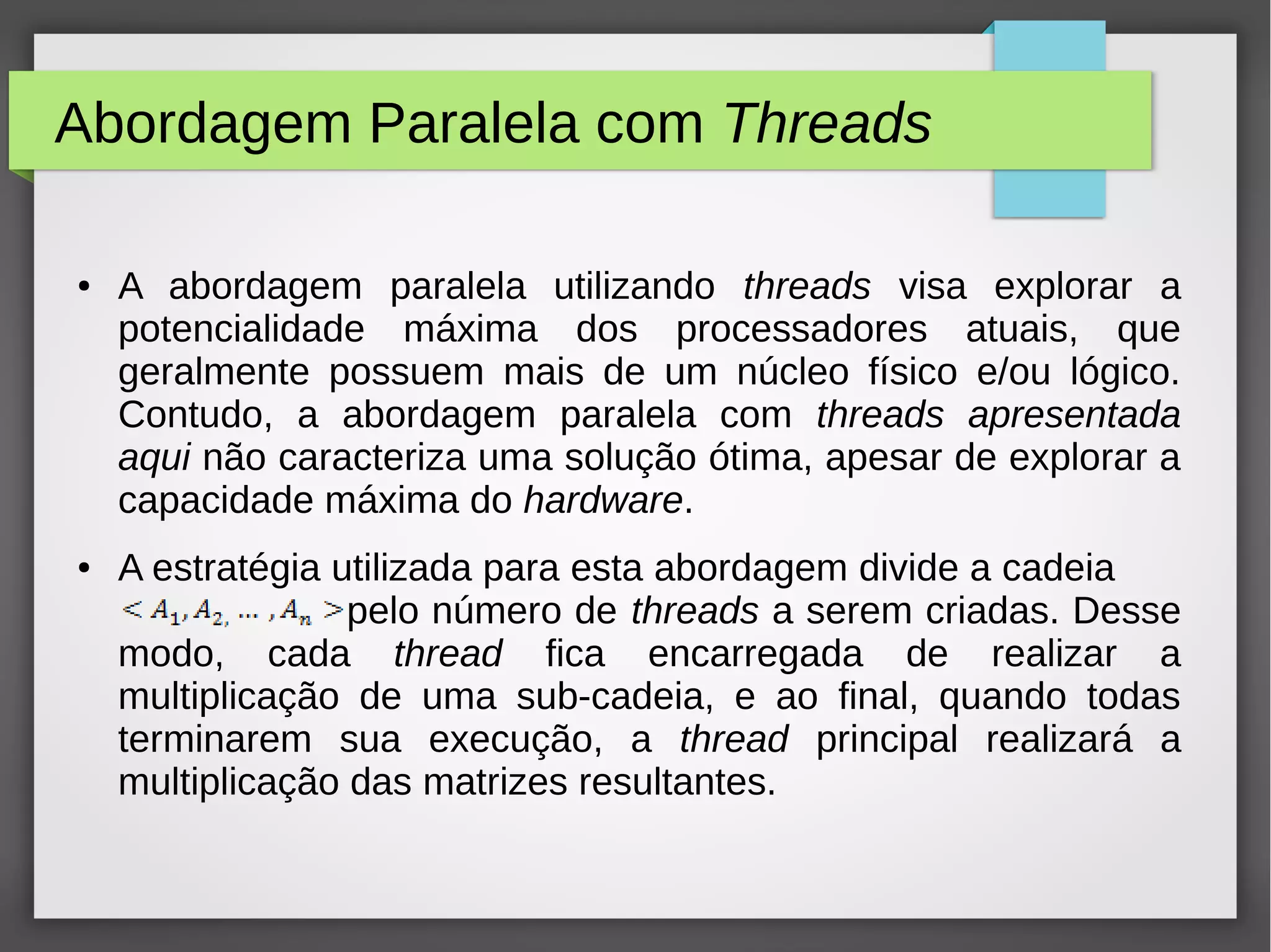 Abordagem Paralela com Threads
● A abordagem paralela utilizando threads visa explorar a
potencialidade máxima dos processadores atuais, que
geralmente possuem mais de um núcleo físico e/ou lógico.
Contudo, a abordagem paralela com threads apresentada
aqui não caracteriza uma solução ótima, apesar de explorar a
capacidade máxima do hardware.
● A estratégia utilizada para esta abordagem divide a cadeia
pelo número de threads a serem criadas. Desse
modo, cada thread fica encarregada de realizar a
multiplicação de uma sub-cadeia, e ao final, quando todas
terminarem sua execução, a thread principal realizará a
multiplicação das matrizes resultantes.
 