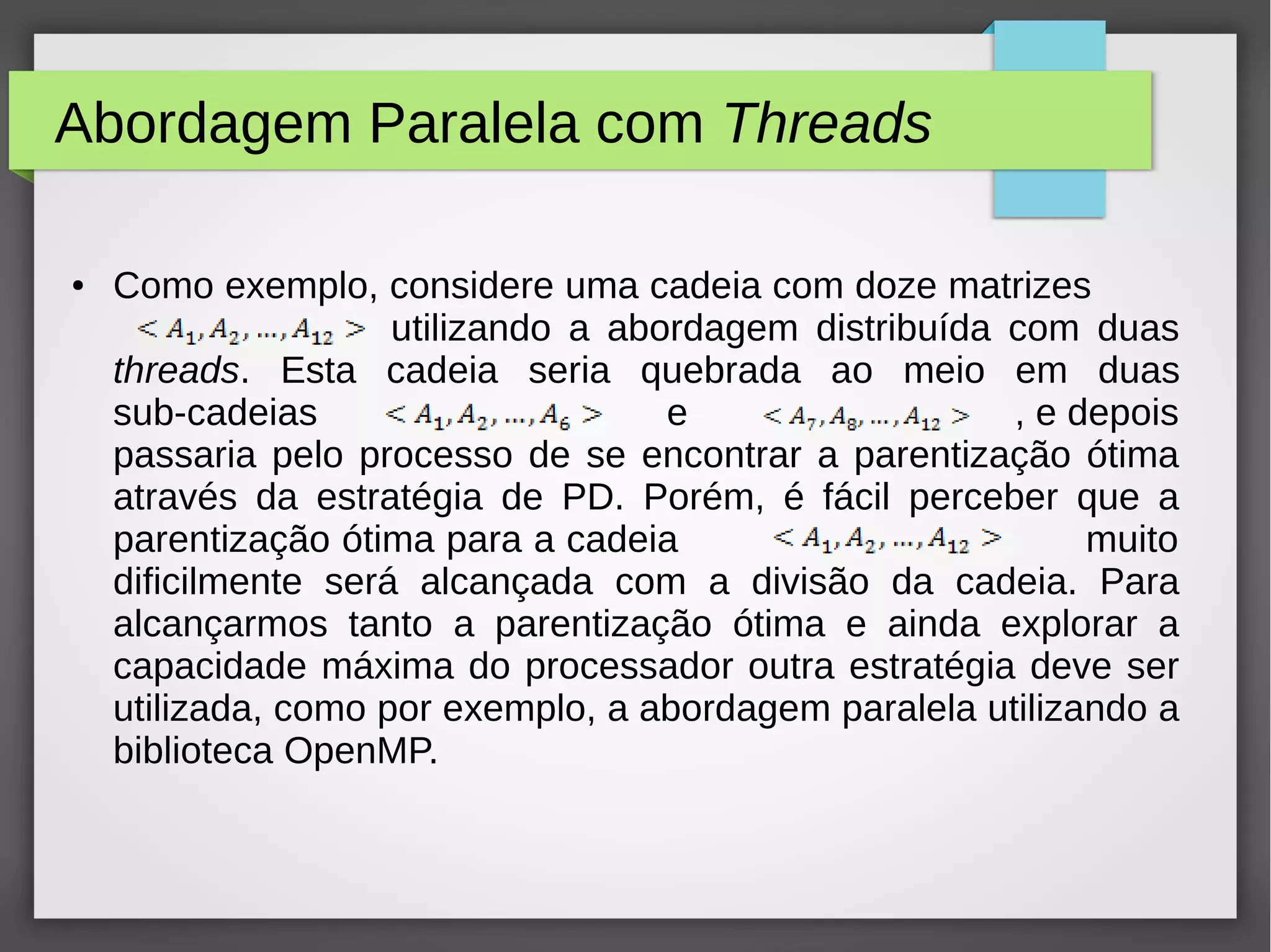 Abordagem Paralela com Threads
● Como exemplo, considere uma cadeia com doze matrizes
utilizando a abordagem distribuída com duas
threads. Esta cadeia seria quebrada ao meio em duas
sub-cadeias e , e depois
passaria pelo processo de se encontrar a parentização ótima
através da estratégia de PD. Porém, é fácil perceber que a
parentização ótima para a cadeia muito
dificilmente será alcançada com a divisão da cadeia. Para
alcançarmos tanto a parentização ótima e ainda explorar a
capacidade máxima do processador outra estratégia deve ser
utilizada, como por exemplo, a abordagem paralela utilizando a
biblioteca OpenMP.
 