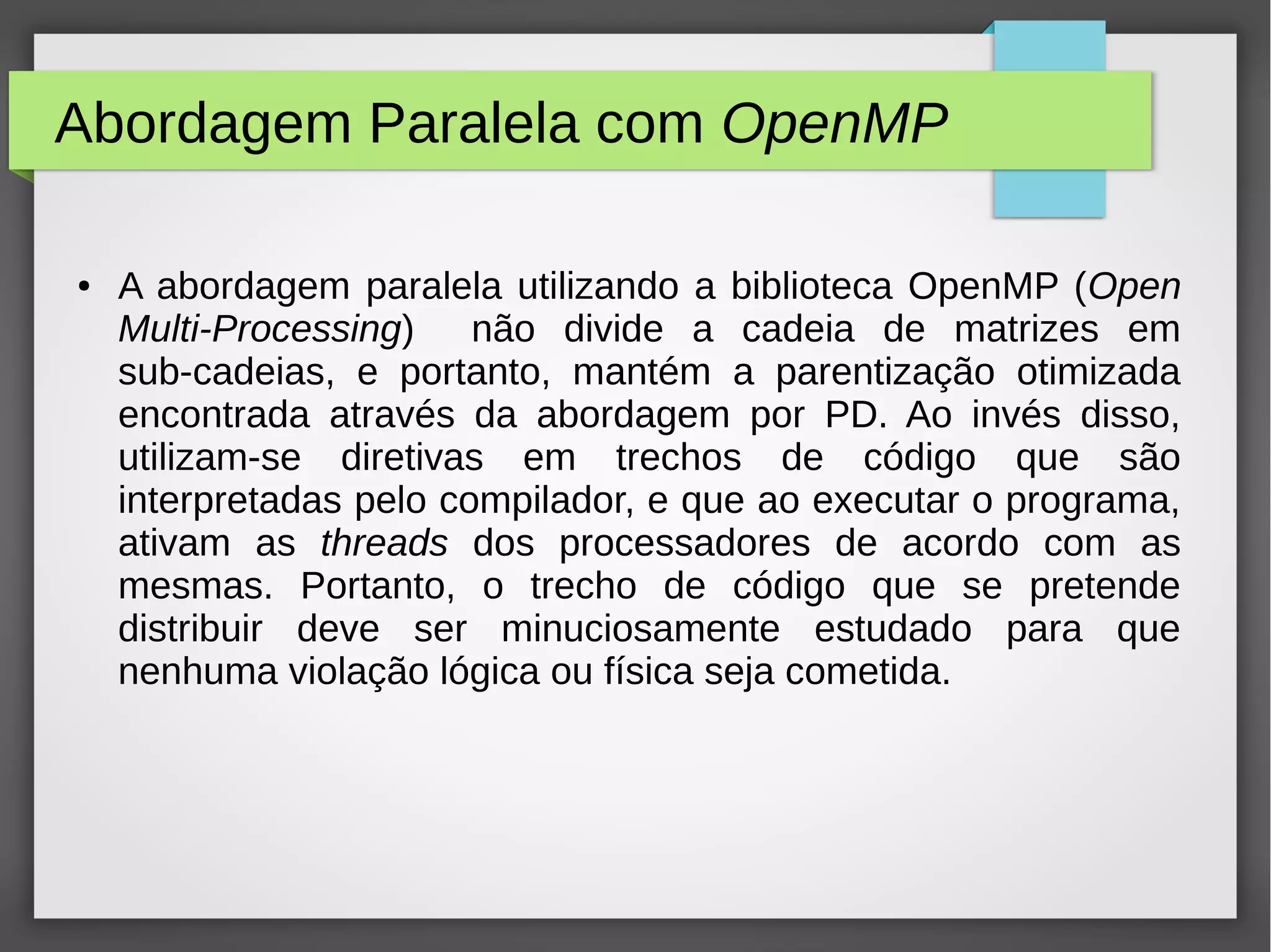Abordagem Paralela com OpenMP
● A abordagem paralela utilizando a biblioteca OpenMP (Open
Multi-Processing) não divide a cadeia de matrizes em
sub-cadeias, e portanto, mantém a parentização otimizada
encontrada através da abordagem por PD. Ao invés disso,
utilizam-se diretivas em trechos de código que são
interpretadas pelo compilador, e que ao executar o programa,
ativam as threads dos processadores de acordo com as
mesmas. Portanto, o trecho de código que se pretende
distribuir deve ser minuciosamente estudado para que
nenhuma violação lógica ou física seja cometida.
 