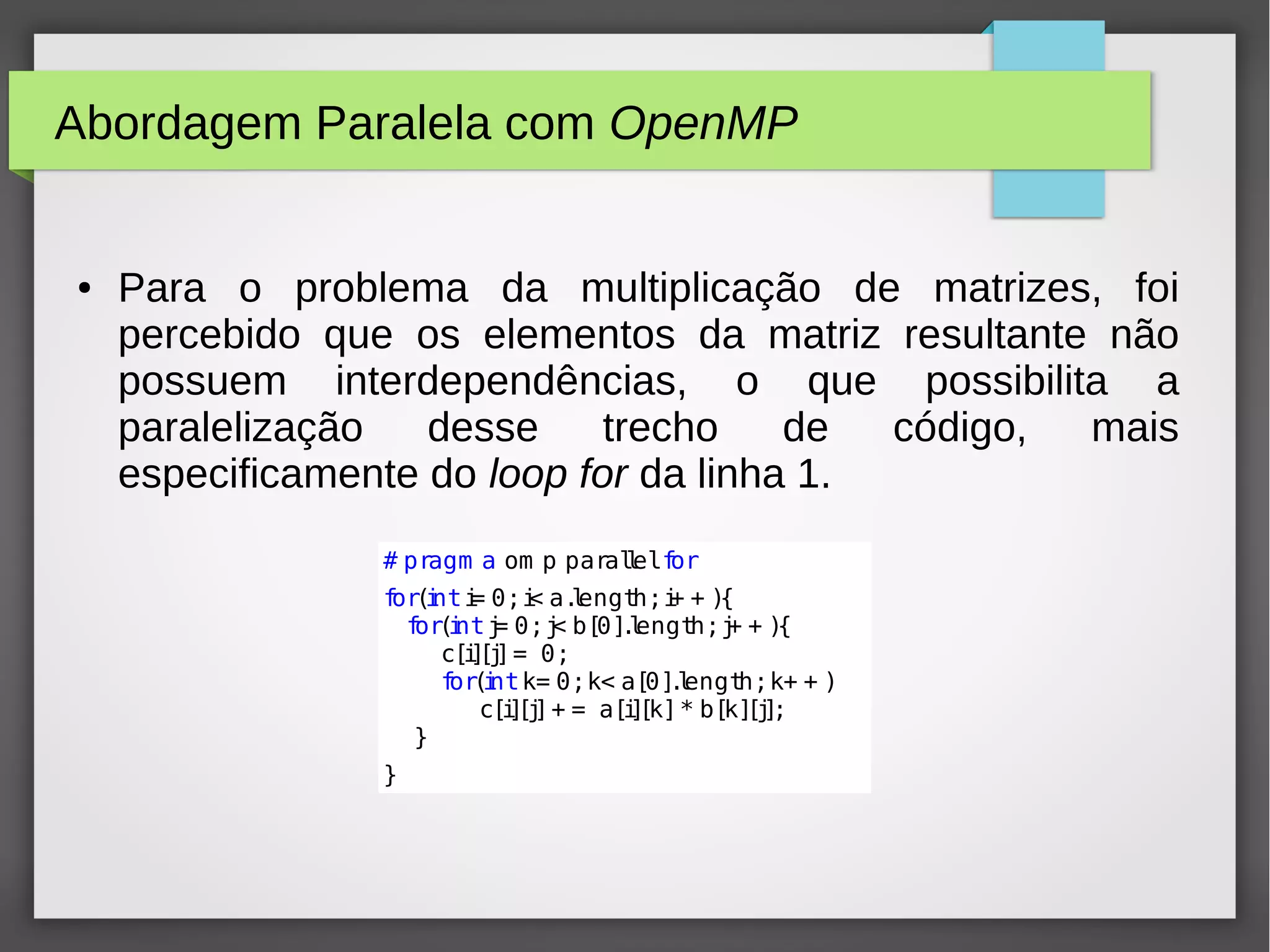 Abordagem Paralela com OpenMP
● Para o problema da multiplicação de matrizes, foi
percebido que os elementos da matriz resultante não
possuem interdependências, o que possibilita a
paralelização desse trecho de código, mais
especificamente do loop for da linha 1.
# pragm a om p parallelfor
for(inti= 0;i< a.length;i+ + ){
for(intj= 0;j< b[0].length;j+ + ){
c[i][j]= 0;
for(intk= 0;k< a[0].length;k+ + )
c[i][j]+ = a[i][k]* b[k][j];
}
}
 