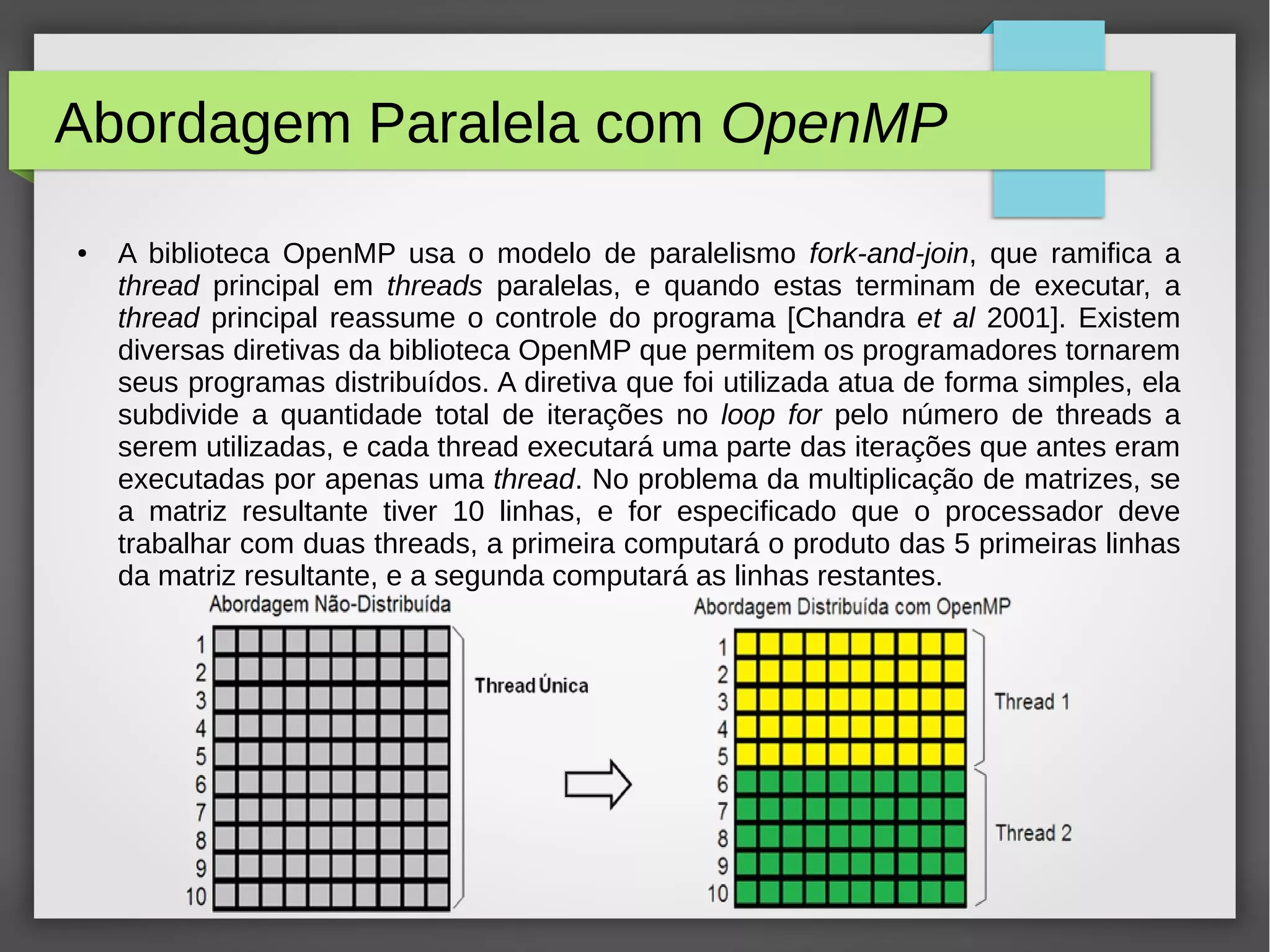 Abordagem Paralela com OpenMP
● A biblioteca OpenMP usa o modelo de paralelismo fork-and-join, que ramifica a
thread principal em threads paralelas, e quando estas terminam de executar, a
thread principal reassume o controle do programa [Chandra et al 2001]. Existem
diversas diretivas da biblioteca OpenMP que permitem os programadores tornarem
seus programas distribuídos. A diretiva que foi utilizada atua de forma simples, ela
subdivide a quantidade total de iterações no loop for pelo número de threads a
serem utilizadas, e cada thread executará uma parte das iterações que antes eram
executadas por apenas uma thread. No problema da multiplicação de matrizes, se
a matriz resultante tiver 10 linhas, e for especificado que o processador deve
trabalhar com duas threads, a primeira computará o produto das 5 primeiras linhas
da matriz resultante, e a segunda computará as linhas restantes.
 