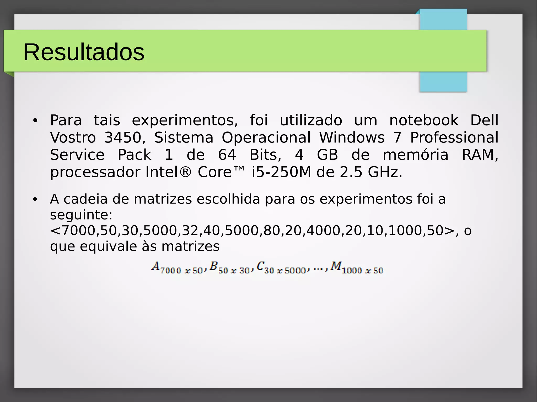 Resultados
● Para tais experimentos, foi utilizado um notebook Dell
Vostro 3450, Sistema Operacional Windows 7 Professional
Service Pack 1 de 64 Bits, 4 GB de memória RAM,
processador Intel® Core™ i5-250M de 2.5 GHz.
● A cadeia de matrizes escolhida para os experimentos foi a
seguinte:
<7000,50,30,5000,32,40,5000,80,20,4000,20,10,1000,50>, o
que equivale às matrizes
 