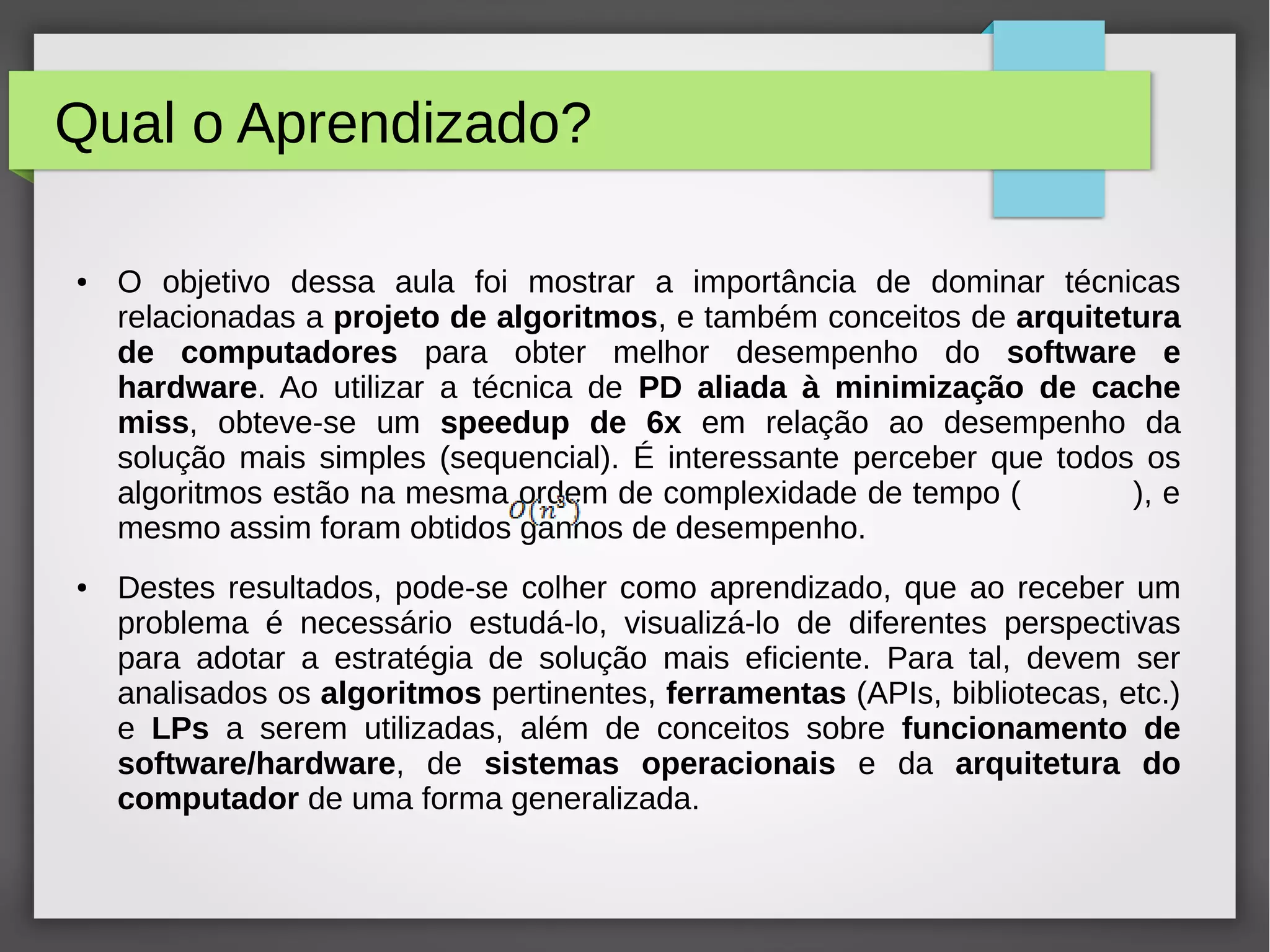 Qual o Aprendizado?
● O objetivo dessa aula foi mostrar a importância de dominar técnicas
relacionadas a projeto de algoritmos, e também conceitos de arquitetura
de computadores para obter melhor desempenho do software e
hardware. Ao utilizar a técnica de PD aliada à minimização de cache
miss, obteve-se um speedup de 6x em relação ao desempenho da
solução mais simples (sequencial). É interessante perceber que todos os
algoritmos estão na mesma ordem de complexidade de tempo ( ), e
mesmo assim foram obtidos ganhos de desempenho.
● Destes resultados, pode-se colher como aprendizado, que ao receber um
problema é necessário estudá-lo, visualizá-lo de diferentes perspectivas
para adotar a estratégia de solução mais eficiente. Para tal, devem ser
analisados os algoritmos pertinentes, ferramentas (APIs, bibliotecas, etc.)
e LPs a serem utilizadas, além de conceitos sobre funcionamento de
software/hardware, de sistemas operacionais e da arquitetura do
computador de uma forma generalizada.
 