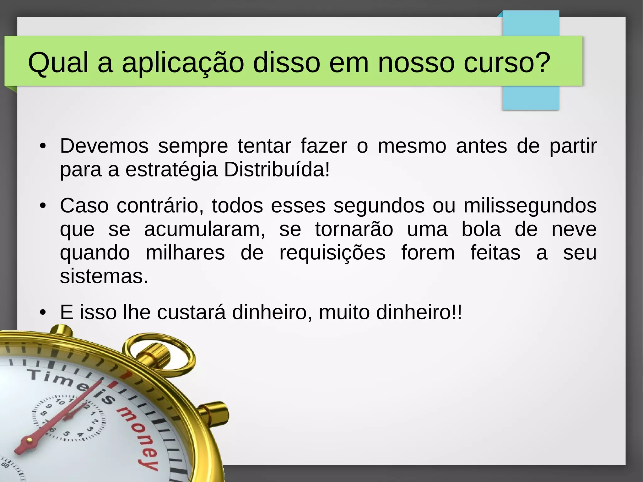Qual a aplicação disso em nosso curso?
● Devemos sempre tentar fazer o mesmo antes de partir
para a estratégia Distribuída!
● Caso contrário, todos esses segundos ou milissegundos
que se acumularam, se tornarão uma bola de neve
quando milhares de requisições forem feitas a seu
sistemas.
● E isso lhe custará dinheiro, muito dinheiro!!
 