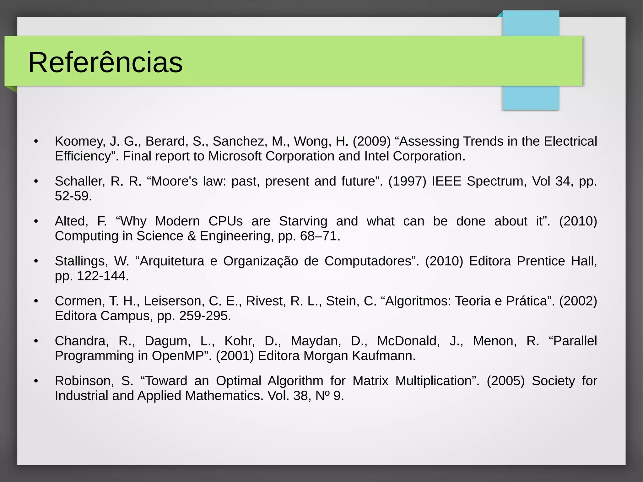 Referências
● Koomey, J. G., Berard, S., Sanchez, M., Wong, H. (2009) “Assessing Trends in the Electrical
Efficiency”. Final report to Microsoft Corporation and Intel Corporation.
● Schaller, R. R. “Moore's law: past, present and future”. (1997) IEEE Spectrum, Vol 34, pp.
52-59.
● Alted, F. “Why Modern CPUs are Starving and what can be done about it”. (2010)
Computing in Science & Engineering, pp. 68–71.
● Stallings, W. “Arquitetura e Organização de Computadores”. (2010) Editora Prentice Hall,
pp. 122-144.
● Cormen, T. H., Leiserson, C. E., Rivest, R. L., Stein, C. “Algoritmos: Teoria e Prática”. (2002)
Editora Campus, pp. 259-295.
● Chandra, R., Dagum, L., Kohr, D., Maydan, D., McDonald, J., Menon, R. “Parallel
Programming in OpenMP”. (2001) Editora Morgan Kaufmann.
● Robinson, S. “Toward an Optimal Algorithm for Matrix Multiplication”. (2005) Society for
Industrial and Applied Mathematics. Vol. 38, Nº 9.
 