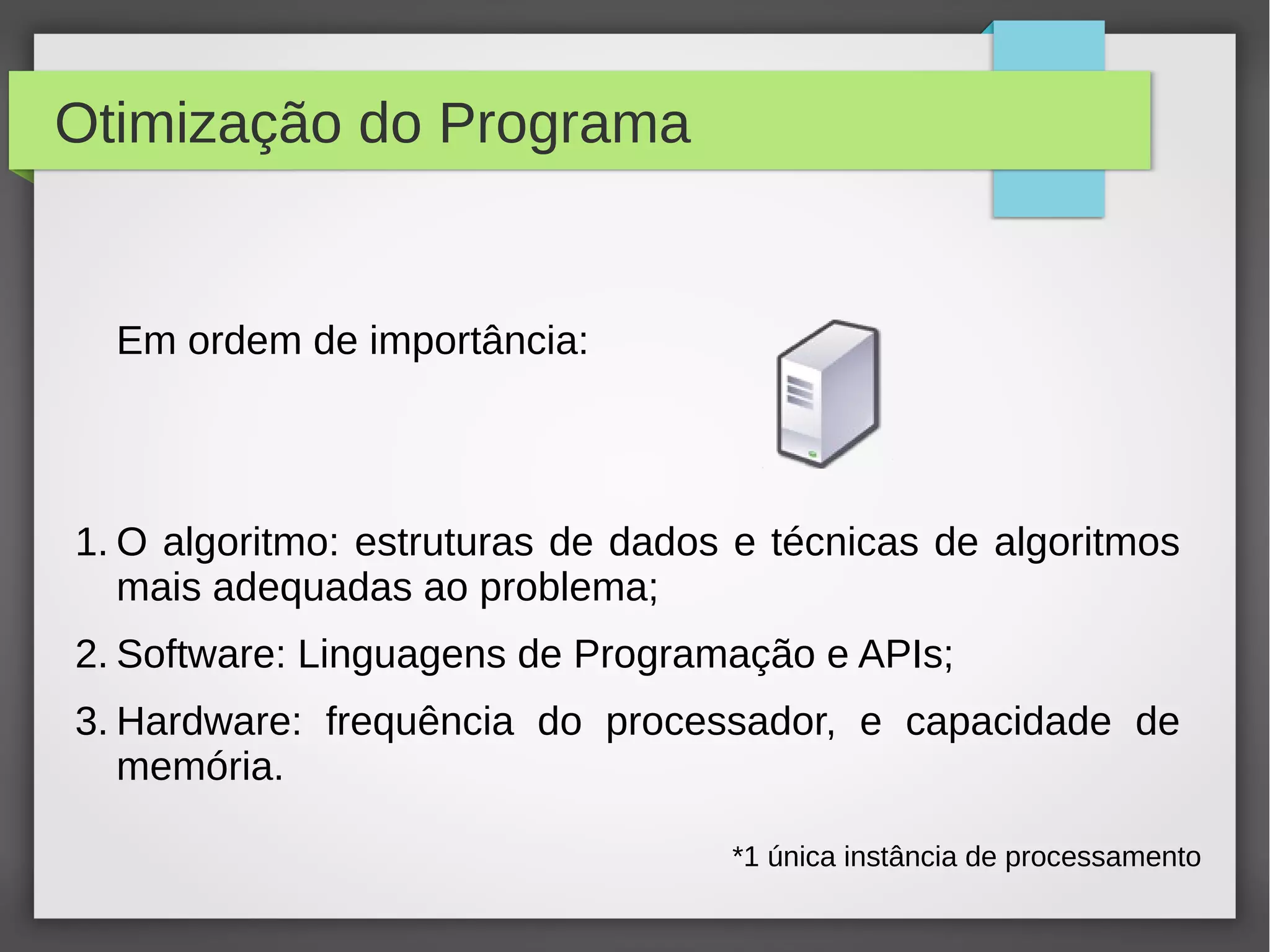 Otimização do Programa
Em ordem de importância:
1. O algoritmo: estruturas de dados e técnicas de algoritmos
mais adequadas ao problema;
2. Software: Linguagens de Programação e APIs;
3. Hardware: frequência do processador, e capacidade de
memória.
*1 única instância de processamento
 