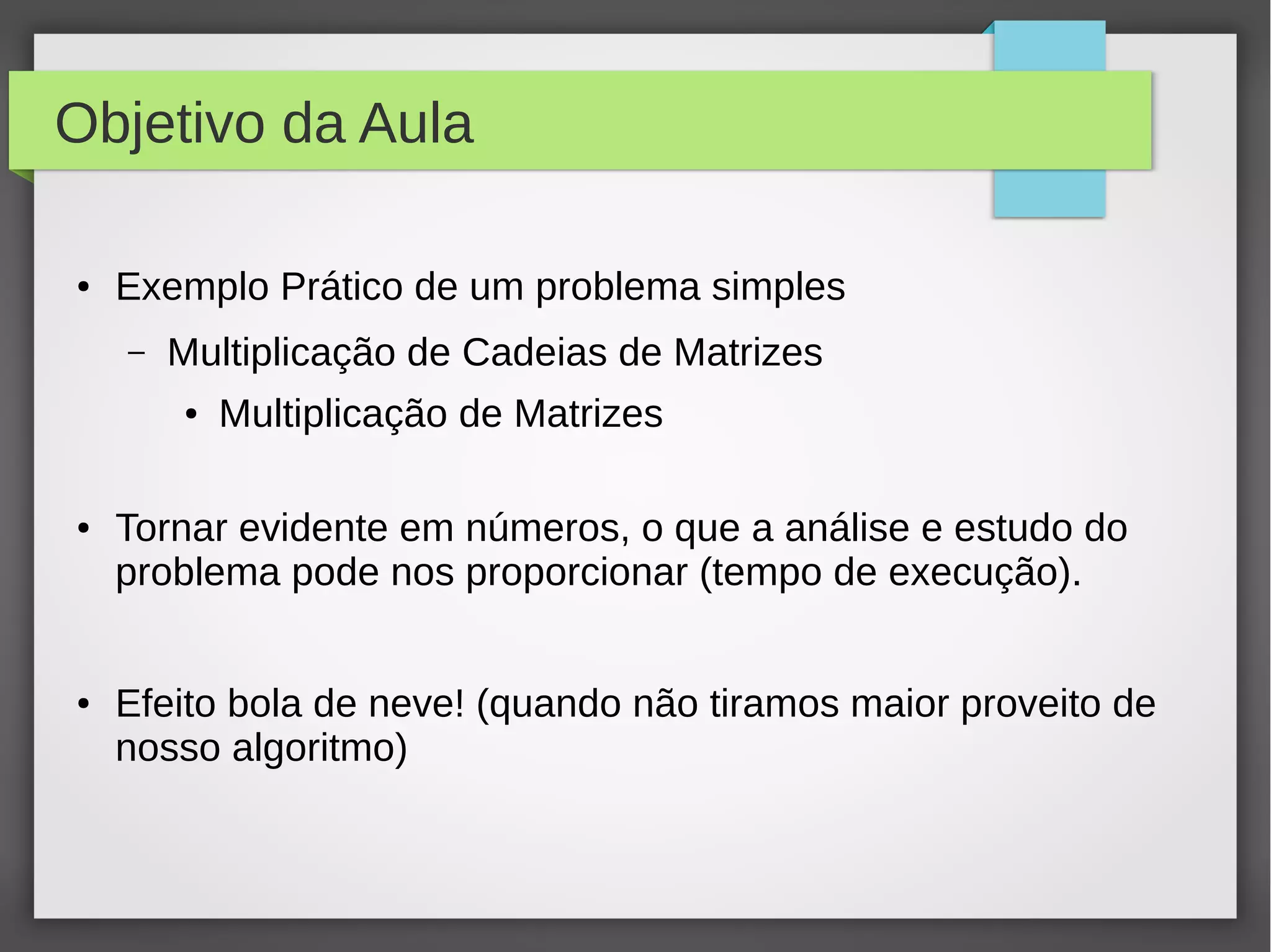 Objetivo da Aula
● Exemplo Prático de um problema simples
– Multiplicação de Cadeias de Matrizes
● Multiplicação de Matrizes
● Tornar evidente em números, o que a análise e estudo do
problema pode nos proporcionar (tempo de execução).
● Efeito bola de neve! (quando não tiramos maior proveito de
nosso algoritmo)
 