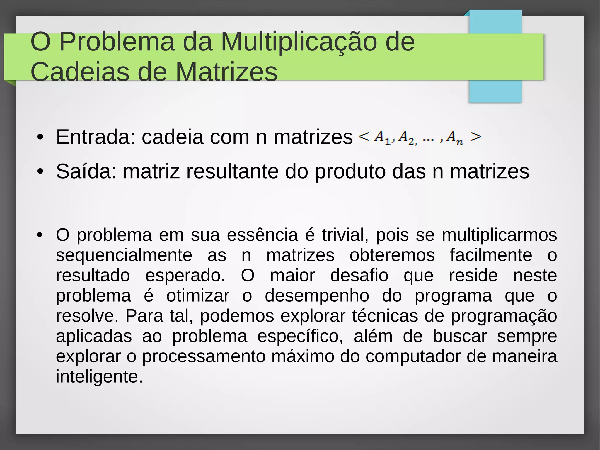 O Problema da Multiplicação de
Cadeias de Matrizes
● Entrada: cadeia com n matrizes
● Saída: matriz resultante do produto das n matrizes
● O problema em sua essência é trivial, pois se multiplicarmos
sequencialmente as n matrizes obteremos facilmente o
resultado esperado. O maior desafio que reside neste
problema é otimizar o desempenho do programa que o
resolve. Para tal, podemos explorar técnicas de programação
aplicadas ao problema específico, além de buscar sempre
explorar o processamento máximo do computador de maneira
inteligente.
 