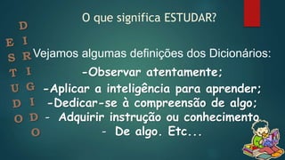 Vejamos algumas definições dos Dicionários:
-Observar atentamente;
-Aplicar a inteligência para aprender;
-Dedicar-se à compreensão de algo;
- Adquirir instrução ou conhecimento
- De algo. Etc...
O que significa ESTUDAR?
 
