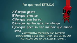 Por que você ESTUDA?
A)Porque gosto
B)Porque preciso
C)Porque sou burro
D)Porque minha mãe me obriga
E)Porque preciso ser melhor que minha
irmã
A ALTERNATIVA ESCOLHIDA NÃO IMPORTA!
O IMPORTANTE É QUE VOCÊ TENHA PELO MENOS UMA
MOTIVAÇÃO QUE IRA LHE FAZER ESTUDAR...
 