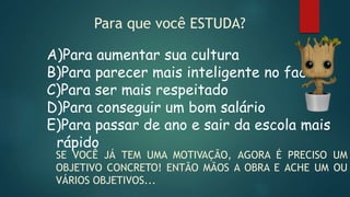 Para que você ESTUDA?
A)Para aumentar sua cultura
B)Para parecer mais inteligente no face
C)Para ser mais respeitado
D)Para conseguir um bom salário
E)Para passar de ano e sair da escola mais
rápido
SE VOCÊ JÁ TEM UMA MOTIVAÇÃO, AGORA É PRECISO UM
OBJETIVO CONCRETO! ENTÃO MÃOS A OBRA E ACHE UM OU
VÁRIOS OBJETIVOS...
 