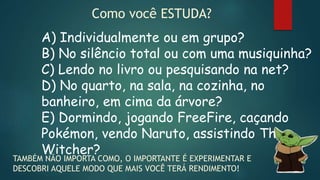 Como você ESTUDA?
A) Individualmente ou em grupo?
B) No silêncio total ou com uma musiquinha?
C) Lendo no livro ou pesquisando na net?
D) No quarto, na sala, na cozinha, no
banheiro, em cima da árvore?
E) Dormindo, jogando FreeFire, caçando
Pokémon, vendo Naruto, assistindo The
Witcher?
TAMBÉM NÃO IMPORTA COMO, O IMPORTANTE É EXPERIMENTAR E
DESCOBRI AQUELE MODO QUE MAIS VOCÊ TERÁ RENDIMENTO!
 