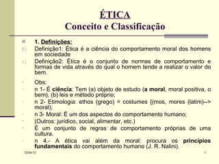 ÉTICA
                      Conceito e Classificação
          1. Definições:
b)         Definição1: Ética é a ciência do comportamento moral dos homens
           em sociedade
c)         Definição2: Ética é o conjunto de normas de comportamento e
           formas de vida através do qual o homem tende a realizar o valor do
           bem.
•          Obs:
-          n 1- É ciência: Tem (a) objeto de estudo (a moral, moral positiva, o
           bem), (b) leis e método próprio;
-          n 2- Etimologia: ethos (grego) = costumes {(mos, mores (latim)-->
           moral);
-          n 3- Moral: É um dos aspectos do comportamento humano;
•          (Outros: jurídico, social, alimentar, etc.)
•          É um conjunto de regras de comportamento próprias de uma
           cultura.
-          n 4.- A ética vai além da moral: procura os princípios
           fundamentais do comportamento humano (J. R. Nalini).
    12/04/12                                                                1
 