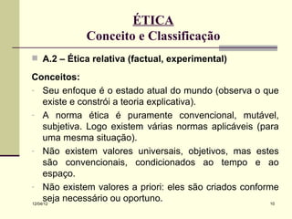 ÉTICA
             Conceito e Classificação
 A.2 – Ética relativa (factual, experimental)

Conceitos:
- Seu enfoque é o estado atual do mundo (observa o que
     existe e constrói a teoria explicativa).
- A norma ética é puramente convencional, mutável,
     subjetiva. Logo existem várias normas aplicáveis (para
     uma mesma situação).
- Não existem valores universais, objetivos, mas estes
     são convencionais, condicionados ao tempo e ao
     espaço.
- Não existem valores a priori: eles são criados conforme
     seja necessário ou oportuno.
12/04/12                                                 10
 