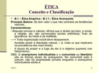 ÉTICA
               Conceito e Classificação
 B.1 – Ética Empírica - B.1.1.- Ética Anarquista
Princípio Básico: Só tem valor o que não contraria as tendências
    naturais.
Características:
- Repudia normas e valores: Afirma que o direito (as leis), a moral,
    a religião, etc. são convenções sociais arbitrárias, fruto da
    ignorância, do medo e da maldade.
- --> Toda organização social deve desaparecer.
- Acredita existir a liberdade natural, i. é, inata (o que implicaria
    na prevalência dos mais fortes).
- A busca do prazer e a fuga da dor é o objetivo supremo (ver
    Hedonismo).
OBS. O anarquismo individualista e o comunista ou libertário
    são as formas atuais do anarquismo. No comunista tudo é
    comum, não há propriedade privada enquanto o anarquismo
    individualista adota-a.
12/04/12                                                           12
 