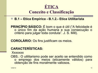 ÉTICA
            Conceito e Classificação
 B.1 – Ética Empírica - B.1.2.- Ética Utilitarista

PRINCÍPIO BÁSICO: É bom o que é útil (“A felicidade é
  o único fim da ação humana e sua consecução o
  critério para julgar toda conduta”. J. S. Mill).

COROLÁRIO: Os fins justificam os meios.

CARACTERÍSTICAS:
Xxxxxxx
OBS.: O utilitarismo pode ser aceito se entendido como
  o emprego dos meios (eticamente válidos) para
  obtenção de fins moralmente valiosos.
12/04/12                                              13
 
