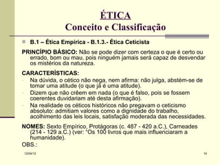 ÉTICA
                Conceito e Classificação
 B.1 – Ética Empírica - B.1.3.- Ética Ceticista

PRINCÍPIO BÁSICO: Não se pode dizer com certeza o que é certo ou
  errado, bom ou mau, pois ninguém jamais será capaz de desvendar
  os mistérios da natureza.
CARACTERÍSTICAS:
- Na dúvida, o cético não nega, nem afirma: não julga, abstém-se de
  tomar uma atitude (o que já é uma atitude).
- Dizem que não crêem em nada (o que é falso, pois se fossem
  coerentes duvidariam até desta afirmação).
- Na realidade os céticos históricos não pregavam o ceticismo
  absoluto: admitiam valores como a dignidade do trabalho,
  acolhimento das leis locais, satisfação moderada das necessidades.
NOMES: Sexto Empírico, Protágoras (c. 487 - 420 a.C.), Carneades
  (214 - 129 a.C.) (ver: “Os 100 livros que mais influenciaram a
  humanidade).
OBS.:
12/04/12                                                           14
 