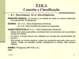 ÉTICA
                 Conceito e Classificação
 B.1 – Ética Empírica - B.1.4.- Ética Subjetivista

PRINCÍPIO BÁSICO: “O homem é a medida de todas as coisas existentes
  ou inexistentes” (Protágoras).
DIVISÃO: - B.1.4.a. - Ética Subjetivista Individual
        - B.1.4.b.- Ética Subjetivista Social ou Específica
CARACTERÍSTICAS (B.1.4.a. - Ética Subjetivista Individual)
- Nesta ética cada qual adota a conduta mais conveniente com sua própria
  escala de valores.
- O certo e o errado devem ser avaliados em função das necessidades do
  homem.
- Não existe um critério objetivo, seguro de avaliação pois esta varia com o
  sujeito: Todas as opiniões seriam verdadeiras ou falsas. Não haveria
  ciência.
NOMES: Protágoras (487-420 a.C.)
OBS.:

12/04/12                                                                 15
 