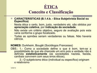 ÉTICA
                Conceito e Classificação
 CARACTERÍSTICAS (B.1.4.b. - Ética Subjetivista Social ou
     Específica)
-    Nesta ética o certo, bom, justo, verdadeiro etc. são obtidos por
     apreciação coletiva, por indicação da sociedade.
-    Não existe um critério objetivo, seguro de avaliação pois esta
     varia conforme o grupo focalizado.
-    Todas as opiniões seriam verdadeiras ou falsas. Não haveria
     ciência.

NOMES: Durkheim, Bouglé (Sociólogos Franceses)
OBS.: 1.- Como a sociedade define o que é bom, tem-se a
  possibilidade de que ela chancele um erro pois a verdade não é
  definida estatisticamente (as sociedades nazista, faxista,
  canibais convivem com seus erros éticos).
       2.- O subjetivismo ético (individual ou específico) originam
  o relativismo
12/04/12                                                           16
 