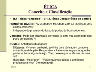 ÉTICA
               Conceito e Classificação
 B.1 – Ética “Empírica” - B.1.4.- Ética Cínica (“Ética do Barril”)

PRINCÍPIO BÁSICO: “A verdadeira felicidade está na libertação das
  coisas efêmeras”
- Independe do prazeres do luxo, do poder, da boa saúde, etc.

Corolário: Pode ser alcançada por todos (e uma vez alcançada não
  pode ser perdida?).
NOMES: Antístenes (fundador)
- Diógenes: Vivia em um barril, só tinha uma túnica, um cajado e
  um embornal de pão. Respondeu a Alexandre, o grande, que lhe
  pediu se tinha algum desejo: “Sim, desejo que te afastes do meu
  sol”.
- (Sócrates: “Inspirador” - “Vejam quantas coisas o ateniense
  precisa para viver” (no mercado))
12/04/12                                                         17
 