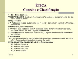 ÉTICA
                   Conceito e Classificação
   B.2 – Ética dos bens
PRINCÍPIO BÁSICO: Existe um “bem supremo” a nortear os comportamento. Ele é o
    fim de todos os meios.
Bens possíveis:
a) A Felicidade (grego: eudemonia; (eu = bom) + demonia (= espírito) ). Originou a
    corrente dos
eudemonistas, como Aristóteles.
b) A Virtude ou a prática do bem: A finalidade última do homem está em ser bom,
    virtuoso e não em ser feliz. Originou os idealistas.
c) O Prazer (sensual, intelectual, artístico, etc.). Originou a corrente dos hedonistas
    (ver cínicos).
d) A Sabedoria.
OBS.: Há correntes mistas como Eudemonismo idealista (virtude é o meio, felicidade
    o fim); Eudemonismo hedonista (o prazer é o meio)
DIVISÃO DA ÉTICA DOS BENS: - B.2.1.- Ética Socrática
-   B.2.2.- Ética Platônica
-   B.2.3.- Ética Aristotélica
-   B.2.4.- Ética Epicurista
-   B.2.5.- Ética Estóica

 12/04/12                                                                          18
 