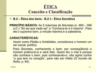 ÉTICA
              Conceito e Classificação
 B.2 – Ética dos bens - B.2.1.- Ética Socrática

PRINCÍPIO BÁSICO: As 2 máximas de Sócrates (c. 469 – 399
  a.C.) “Só sei que nada sei” e “Conhece-te a ti mesmo”. Para
  ele o supremo bem, a virtude máxima é a sabedoria.

CARACTERÍSTICAS:
- Assim como Platão e Aristóteles, considerava o homem um
  ser social, político.
- Para Sócrates, conhecendo o bem, por conseqüência o
  homem pratica-lo-á e será feliz. Quem faz o mal é porque
  não conhece o bem, pois conhecendo-o, não agiria contra
  “o que tem no coração”, para não ser infeliz (O mundo de
  Sofia, p. 84).
12/04/12                                                  19
 