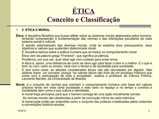 ÉTICA
                      Conceito e Classificação
    2. ÉTICA E MORAL
Ética: é disciplina filosófica que busca refletir sobre os sistemas morais elaborados pelos homens,
    tentando compreender a fundamentação das normas e das interdições peculiares de cada
    sistema social e cultural.
-   É estudo sistematizado das diversas morais, onde se explicita seus pressupostos, seus
    objetivos e valores que sustentam determinada moral.
-   É disciplina teórica sobre a prática humana que se traduz no comportamento moral.
-   Ética vem da palavra grega "Frónesis", que significa prudência.
•   Prudência, por sua vez, quer dizer agir com cuidado para evitar erros.
•   A ética é, assim, uma referência de como se deve agir para fazer o bem e o melhor. E o que é
    bom ou ruim, certo ou errado, varia com o tempo e de sociedade para sociedade.
•   E tem outra coisa: as atitudes consideradas éticas não são decretadas por alguém. Não
    adianta impor um conceito porque “os valores éticos são fruto de um processo histórico que
    conta com a participação de toda a sociedade”, explica o professor de Ciência Política,
    Leonardo Barreto, da Universidade de Brasília
Moral: é o conjunto de normas que orientam o comportamento humano com base em valores
   próprios tendo em vista certa sociedade e esta varia no espaço e no tempo e constrói e
   moralidade bem como a sua cultura e identidade.
-  A moral traça princípios para que o homem consiga ter uma ação moralmente correta.
-   As normas morais são obedecidas a partir da convicção íntima de cada indivíduo.
-  A moral pode então ser entendida como o conjunto das práticas cristalizadas pelos costumes
   e convenções histórico-sociais.
 12/04/12                                                                                       2
 