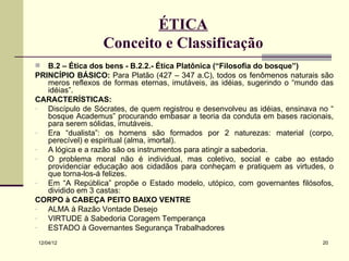 ÉTICA
                  Conceito e Classificação
  B.2 – Ética dos bens - B.2.2.- Ética Platônica (“Filosofia do bosque”)
PRINCÍPIO BÁSICO: Para Platão (427 – 347 a.C), todos os fenômenos naturais são
   meros reflexos de formas eternas, imutáveis, as idéias, sugerindo o “mundo das
   idéias”.
CARACTERÍSTICAS:
-  Discípulo de Sócrates, de quem registrou e desenvolveu as idéias, ensinava no “
   bosque Academus” procurando embasar a teoria da conduta em bases racionais,
   para serem sólidas, imutáveis.
-  Era “dualista”: os homens são formados por 2 naturezas: material (corpo,
   perecível) e espiritual (alma, imortal).
-  A lógica e a razão são os instrumentos para atingir a sabedoria.
-  O problema moral não é individual, mas coletivo, social e cabe ao estado
   providenciar educação aos cidadãos para conheçam e pratiquem as virtudes, o
   que torna-los-á felizes.
-  Em “A República” propõe o Estado modelo, utópico, com governantes filósofos,
   dividido em 3 castas:
CORPO à CABEÇA PEITO BAIXO VENTRE
-  ALMA à Razão Vontade Desejo
-  VIRTUDE à Sabedoria Coragem Temperança
-  ESTADO à Governantes Segurança Trabalhadores
12/04/12                                                                       20
 