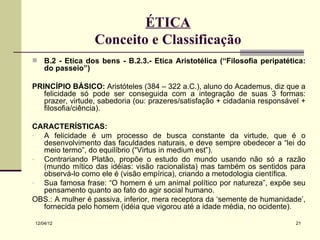 ÉTICA
                  Conceito e Classificação
   B.2 - Ética dos bens - B.2.3.- Ética Aristotélica (“Filosofia peripatética:
    do passeio”)

PRINCÍPIO BÁSICO: Aristóteles (384 – 322 a.C.), aluno do Academus, diz que a
   felicidade só pode ser conseguida com a integração de suas 3 formas:
   prazer, virtude, sabedoria (ou: prazeres/satisfação + cidadania responsável +
   filosofia/ciência).

CARACTERÍSTICAS:
- A felicidade é um processo de busca constante da virtude, que é o
  desenvolvimento das faculdades naturais, e deve sempre obedecer a “lei do
  meio termo”, do equilíbrio (“Virtus in medium est”).
- Contrariando Platão, propõe o estudo do mundo usando não só a razão
  (mundo mítico das idéias: visão racionalista) mas também os sentidos para
  observá-lo como ele é (visão empírica), criando a metodologia científica.
- Sua famosa frase: “O homem é um animal político por natureza”, expõe seu
  pensamento quanto ao fato do agir social humano.
OBS.: A mulher é passiva, inferior, mera receptora da ‘semente de humanidade’,
  fornecida pelo homem (idéia que vigorou até a idade média, no ocidente).

12/04/12                                                                     21
 